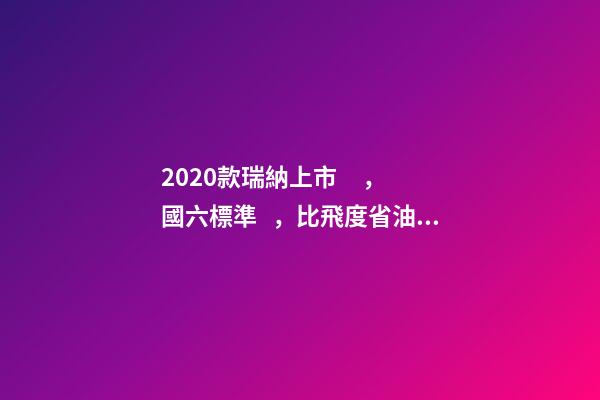 2020款瑞納上市，國六標準，比飛度省油，4.99萬迷倒一片